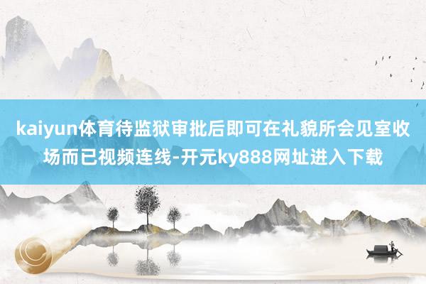 kaiyun体育待监狱审批后即可在礼貌所会见室收场而已视频连线-开元ky888网址进入下载