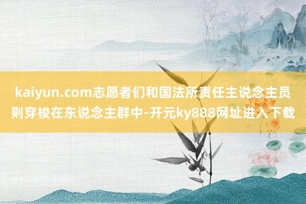 kaiyun.com志愿者们和国法所责任主说念主员则穿梭在东说念主群中-开元ky888网址进入下载