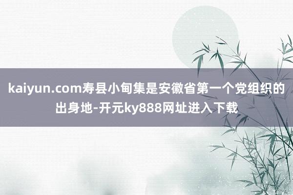 kaiyun.com寿县小甸集是安徽省第一个党组织的出身地-开元ky888网址进入下载