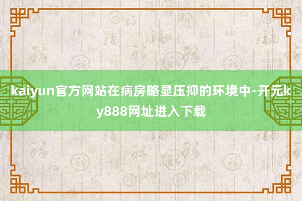 kaiyun官方网站在病房略显压抑的环境中-开元ky888网址进入下载