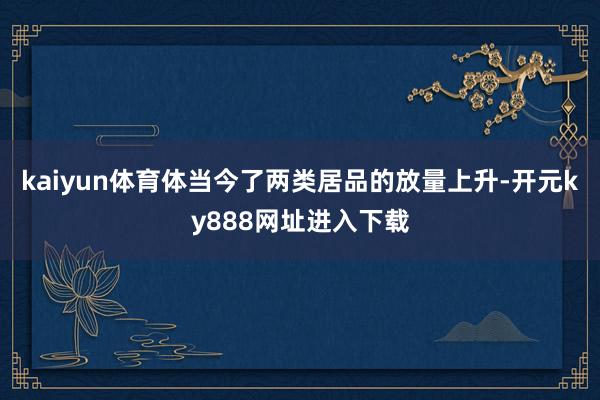 kaiyun体育体当今了两类居品的放量上升-开元ky888网址进入下载