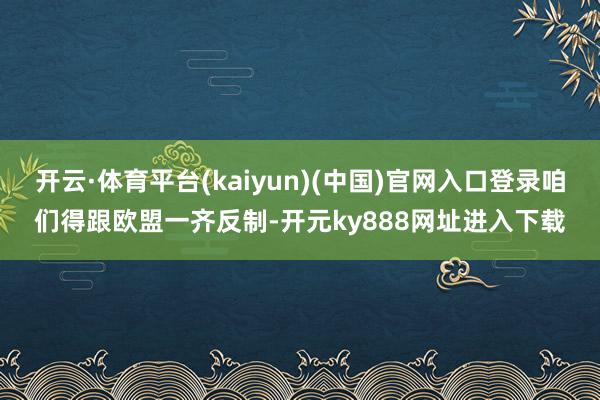 开云·体育平台(kaiyun)(中国)官网入口登录咱们得跟欧盟一齐反制-开元ky888网址进入下载
