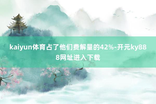 kaiyun体育占了他们费解量的42%-开元ky888网址进入下载