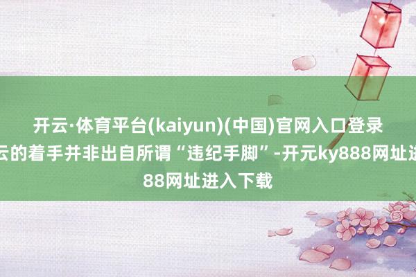 开云·体育平台(kaiyun)(中国)官网入口登录这次风云的着手并非出自所谓“违纪手脚”-开元ky888网址进入下载