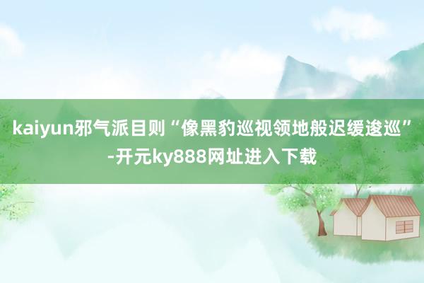kaiyun邪气派目则“像黑豹巡视领地般迟缓逡巡”-开元ky888网址进入下载
