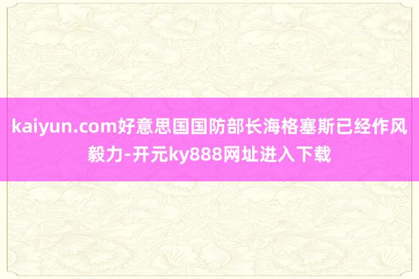kaiyun.com好意思国国防部长海格塞斯已经作风毅力-开元ky888网址进入下载
