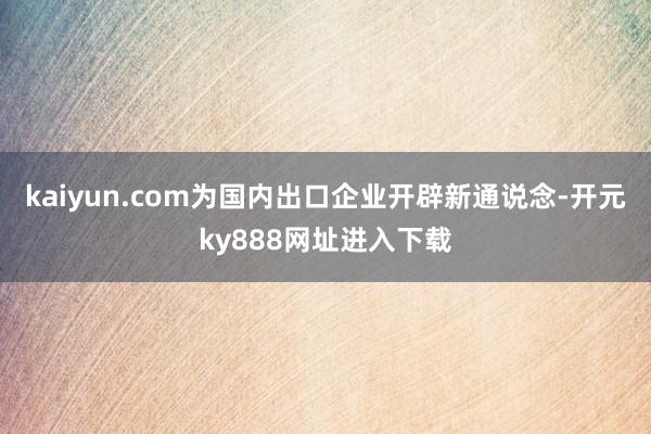 kaiyun.com为国内出口企业开辟新通说念-开元ky888网址进入下载