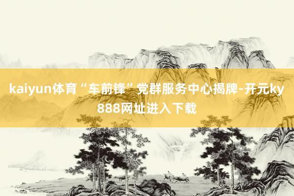 kaiyun体育“车前锋”党群服务中心揭牌-开元ky888网址进入下载