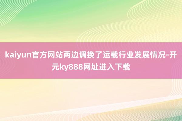 kaiyun官方网站两边调换了运载行业发展情况-开元ky888网址进入下载