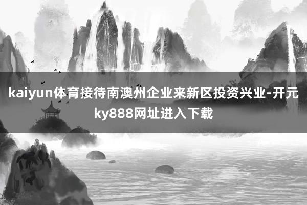 kaiyun体育接待南澳州企业来新区投资兴业-开元ky888网址进入下载