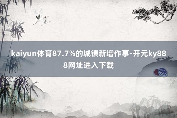 kaiyun体育87.7%的城镇新增作事-开元ky888网址进入下载