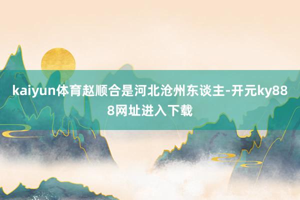 kaiyun体育赵顺合是河北沧州东谈主-开元ky888网址进入下载