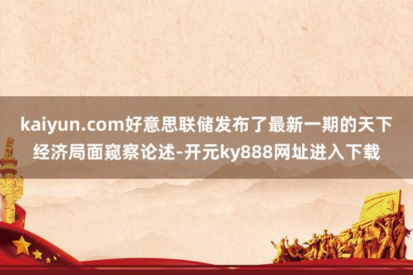 kaiyun.com好意思联储发布了最新一期的天下经济局面窥察论述-开元ky888网址进入下载