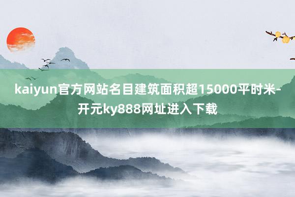 kaiyun官方网站名目建筑面积超15000平时米-开元ky888网址进入下载