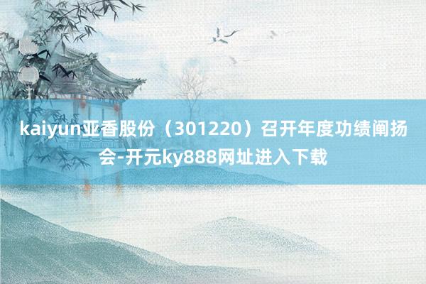 kaiyun亚香股份（301220）召开年度功绩阐扬会-开元ky888网址进入下载