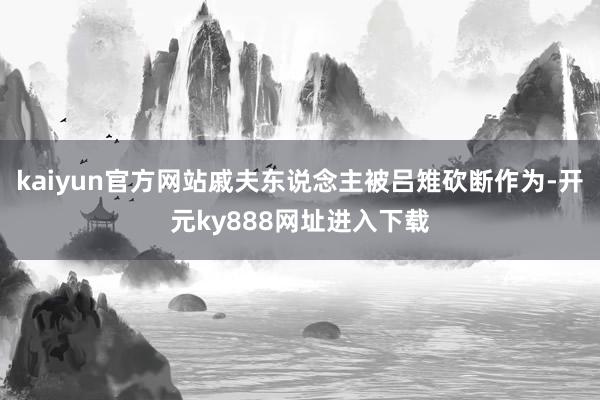 kaiyun官方网站戚夫东说念主被吕雉砍断作为-开元ky888网址进入下载