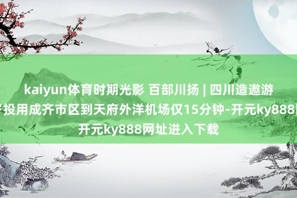 kaiyun体育时期光影 百部川扬 | 四川造遨游汽车展望来岁投用成齐市区到天府外洋机场仅15分钟-开元ky888网址进入下载