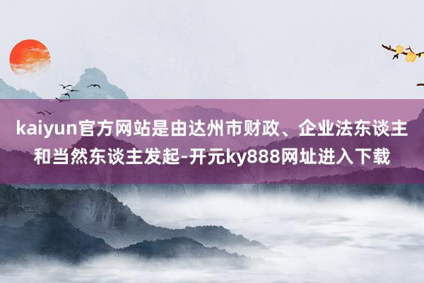 kaiyun官方网站是由达州市财政、企业法东谈主和当然东谈主发起-开元ky888网址进入下载
