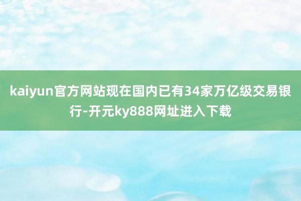 kaiyun官方网站现在国内已有34家万亿级交易银行-开元ky888网址进入下载