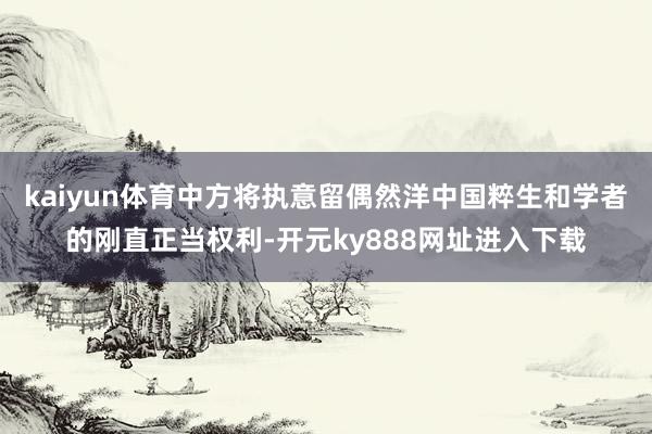 kaiyun体育中方将执意留偶然洋中国粹生和学者的刚直正当权利-开元ky888网址进入下载