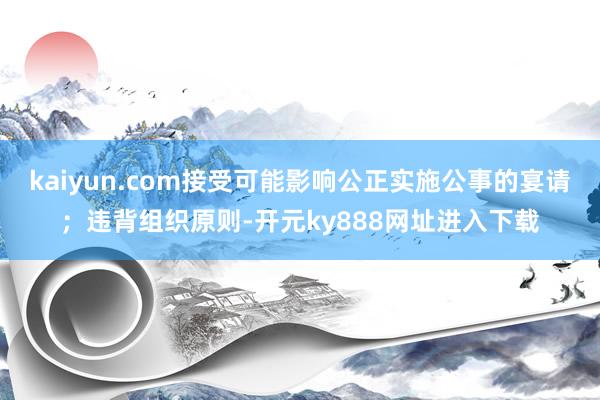 kaiyun.com接受可能影响公正实施公事的宴请；违背组织原则-开元ky888网址进入下载