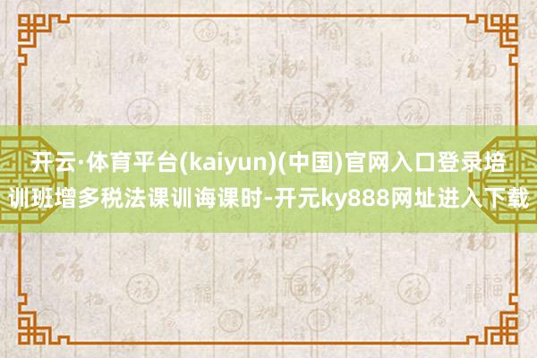 开云·体育平台(kaiyun)(中国)官网入口登录培训班增多税法课训诲课时-开元ky888网址进入下载