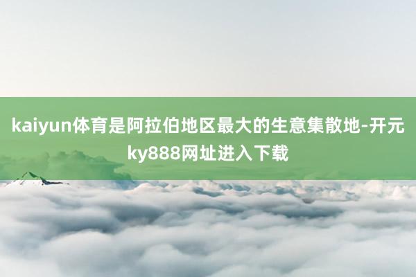 kaiyun体育是阿拉伯地区最大的生意集散地-开元ky888网址进入下载