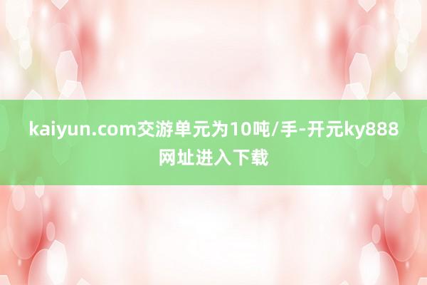 kaiyun.com交游单元为10吨/手-开元ky888网址进入下载