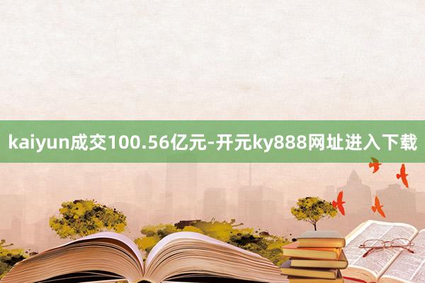 kaiyun成交100.56亿元-开元ky888网址进入下载