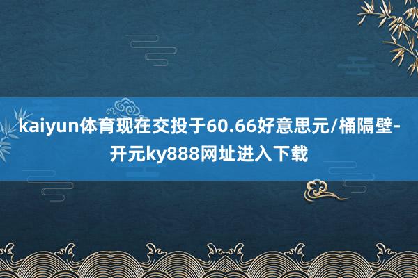 kaiyun体育现在交投于60.66好意思元/桶隔壁-开元ky888网址进入下载
