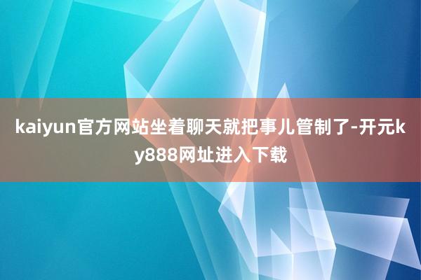 kaiyun官方网站坐着聊天就把事儿管制了-开元ky888网址进入下载