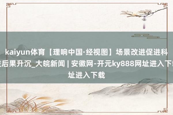kaiyun体育【理响中国·经视图】场景改进促进科技后果升沉_大皖新闻 | 安徽网-开元ky888网址进入下载