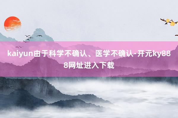 kaiyun由于科学不确认、医学不确认-开元ky888网址进入下载