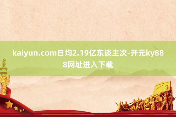 kaiyun.com日均2.19亿东谈主次-开元ky888网址进入下载