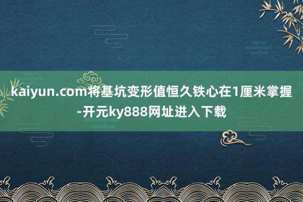 kaiyun.com将基坑变形值恒久铁心在1厘米掌握-开元ky888网址进入下载