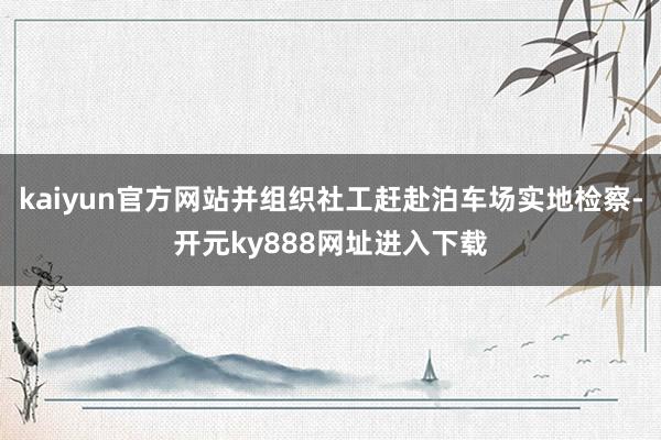 kaiyun官方网站并组织社工赶赴泊车场实地检察-开元ky888网址进入下载