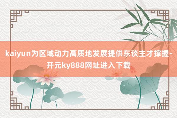 kaiyun为区域动力高质地发展提供东谈主才撑握-开元ky888网址进入下载
