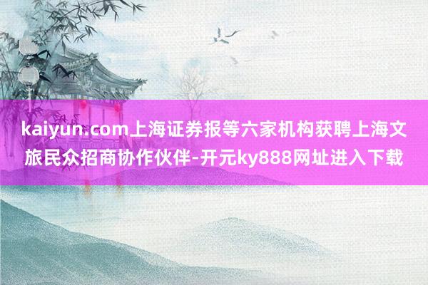 kaiyun.com上海证券报等六家机构获聘上海文旅民众招商协作伙伴-开元ky888网址进入下载