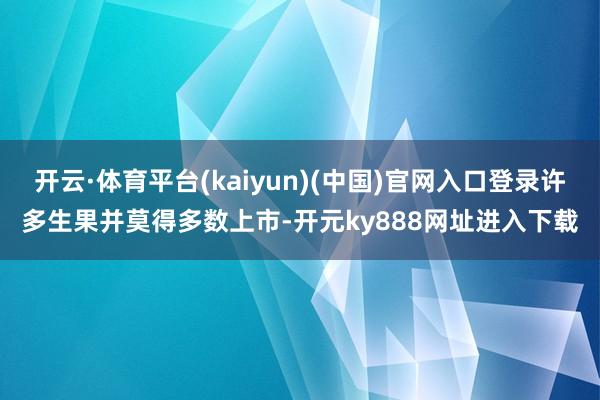 开云·体育平台(kaiyun)(中国)官网入口登录许多生果并莫得多数上市-开元ky888网址进入下载