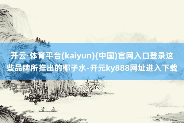 开云·体育平台(kaiyun)(中国)官网入口登录这些品牌所推出的椰子水-开元ky888网址进入下载