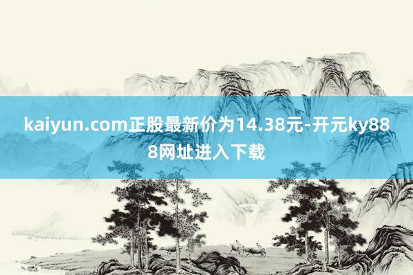 kaiyun.com正股最新价为14.38元-开元ky888网址进入下载