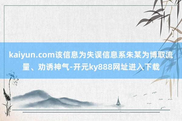 kaiyun.com该信息为失误信息系朱某为博取流量、劝诱神气-开元ky888网址进入下载