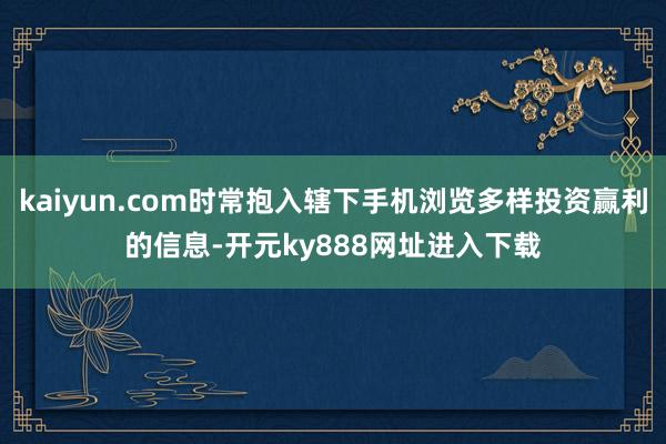 kaiyun.com时常抱入辖下手机浏览多样投资赢利的信息-开元ky888网址进入下载