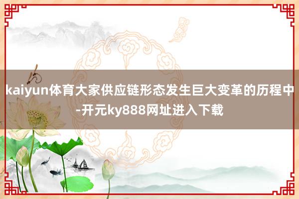 kaiyun体育大家供应链形态发生巨大变革的历程中-开元ky888网址进入下载