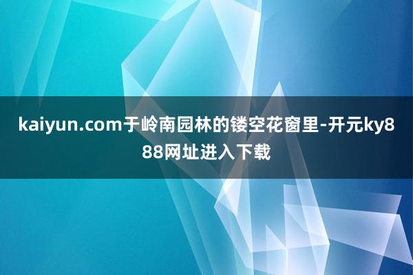 kaiyun.com于岭南园林的镂空花窗里-开元ky888网址进入下载