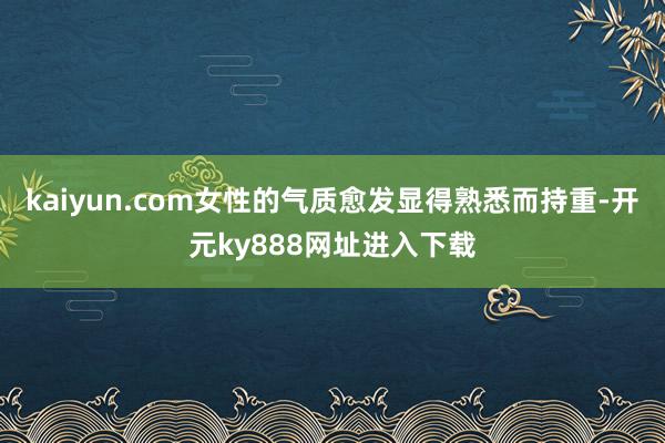 kaiyun.com女性的气质愈发显得熟悉而持重-开元ky888网址进入下载