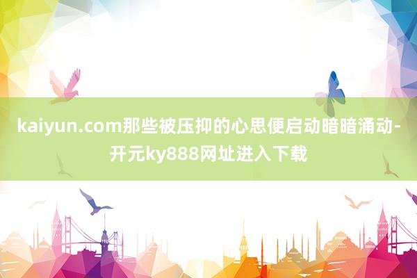 kaiyun.com那些被压抑的心思便启动暗暗涌动-开元ky888网址进入下载