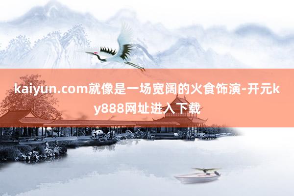 kaiyun.com就像是一场宽阔的火食饰演-开元ky888网址进入下载
