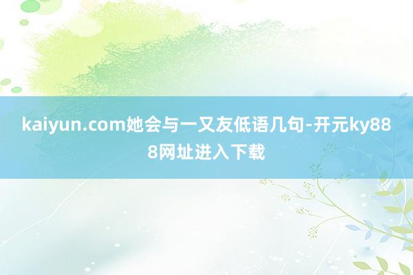 kaiyun.com她会与一又友低语几句-开元ky888网址进入下载