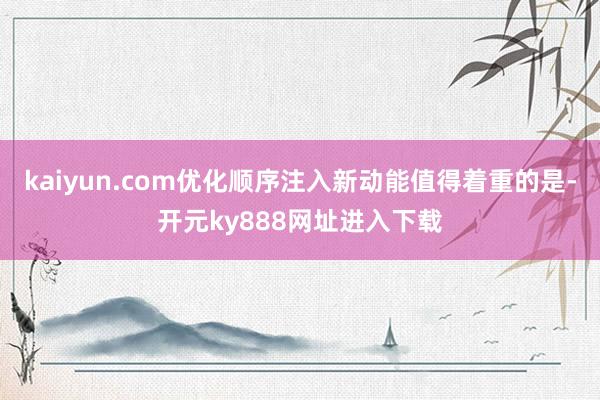 kaiyun.com优化顺序注入新动能值得着重的是-开元ky888网址进入下载